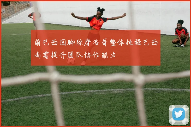 前巴西国脚称摩洛哥整体性强巴西尚需提升团队协作能力